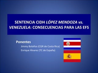 SENTENCIA CIDH LÓPEZ MENDOZA vs.
VENEZUELA: CONSECUENCIAS PARA LAS EFS


   Ponentes
     Jimmy Bolaños (CGR de Costa Rica)
     Enrique Álvarez (TC de España)
 