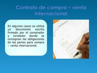 En algunos casos se utiliza un documento escrito firmado por el comprador y vendedor donde se consignan las obligaciones de las partes para compra – venta internacional. 
