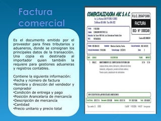 Es el documento emitido por el proveedor para fines tributarios y aduaneros, donde se consignan los principales datos de la transacción. Una copia es destinada al importador quien también la requiere para gestiones aduaneras y registros contables. Contiene la siguiente información:  Fecha y número de factura Nombre y dirección del vendedor y comprador Condición de entrega y pago Posición Arancelaria de mercancía  Descripción de mercancía Cantidad Precio unitario y precio total 
