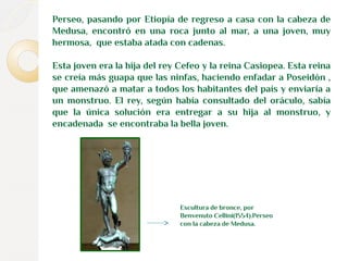Perseo, pasando por Etiopía de regreso a casa con la cabeza de 
Medusa, encontró en una roca junto al mar, a una joven, muy 
hermosa, que estaba atada con cadenas. 
Esta joven era la hija del rey Cefeo y la reina Casiopea. Esta reina 
se creía más guapa que las ninfas, haciendo enfadar a Poseidón , 
que amenazó a matar a todos los habitantes del país y enviaría a 
un monstruo. El rey, según había consultado del oráculo, sabía 
que la única solución era entregar a su hija al monstruo, y 
encadenada se encontraba la bella joven. 
Escultura de bronce, por 
Benvenuto Cellini(1554).Perseo 
con la cabeza de Medusa. 
 