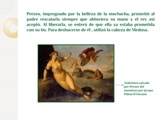 Perseo, impregnado por la belleza de la muchacha, prometió al 
padre rescatarla siempre que obtuviera su mano y el rey así 
aceptó. Al liberarla, se enteró de que ella ya estaba prometida 
con su tío. Para deshacerse de él , utilizó la cabeza de Medusa. 
Andrómea salvada 
por Perseo del 
monstruo por Jacopo 
Palma il Giovane 
 
