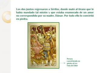 Los dos juntos regresaron a Sérifos, donde mató al tirano que le 
había mandado tal misión y que estaba enamorado de un amor 
no correspondido por su madre, Dánae. Por todo ello lo convirtió 
en piedra. 
Perseo 
convirtiendo en 
piedra al rey. 
Foto de Elder 
 