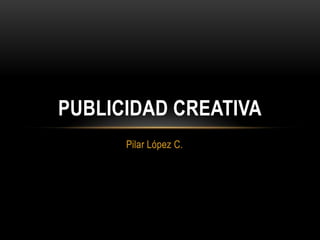 PUBLICIDAD CREATIVA
      Pilar López C.
 