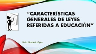 “CARACTERÍSTICAS
GENERALES DE LEYES
REFERIDAS A EDUCACIÓN”
Silvia Elizabeth López
 