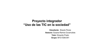 Proyecto integrador
“Uso de las TIC en la sociedad”
Estudiante: Braulio Flores
Asesora: Susana Ramos Covarrubias
Tutor: Eduardo Prado
Grupo: M1C1G56-041
 