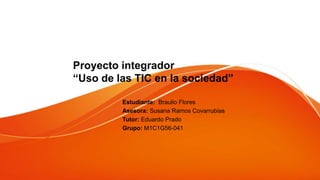 Proyecto integrador
“Uso de las TIC en la sociedad”
Estudiante: Braulio Flores
Asesora: Susana Ramos Covarrubias
Tutor: Eduardo Prado
Grupo: M1C1G56-041
 