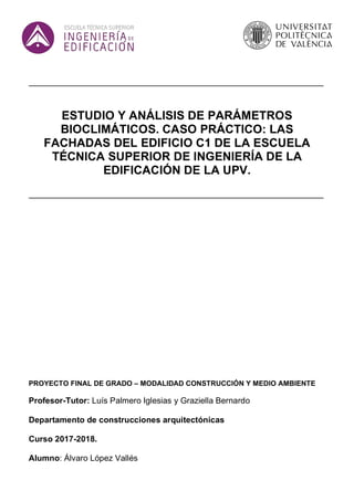 ESTUDIO Y ANÁLISIS DE PARÁMETROS
BIOCLIMÁTICOS. CASO PRÁCTICO: LAS
FACHADAS DEL EDIFICIO C1 DE LA ESCUELA
TÉCNICA SUPERIOR DE INGENIERÍA DE LA
EDIFICACIÓN DE LA UPV.
PROYECTO FINAL DE GRADO – MODALIDAD CONSTRUCCIÓN Y MEDIO AMBIENTE
Profesor-Tutor: Luís Palmero Iglesias y Graziella Bernardo
Departamento de construcciones arquitectónicas
Curso 2017-2018.
Alumno: Álvaro López Vallés
 