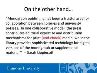 On the other hand…
“Monograph publishing has been a fruitful area for
collaboration between libraries and university
presses. In one collaborative model, the press
contributes editorial expertise and distribution
mechanisms for print [and ebook] media, while the
library provides sophisticated technology for digital
versions of the monograph or supplemental
material.” -- Sarah Lippincott
 