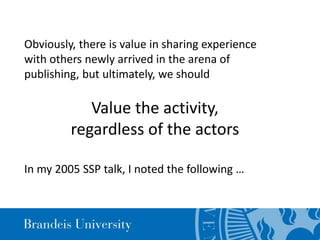 Value the activity,
regardless of the actors
In my 2005 SSP talk, I noted the following …
Obviously, there is value in sharing experience
with others newly arrived in the arena of
publishing, but ultimately, we should
 
