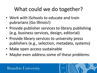 What could we do together?
• Work with iSchools to educate and train
pubrarians (Go Illinois!)
• Provide publisher services to library publishing
(e.g. business services, design, editorial)
• Provide library services to university press
publishers (e.g., selection, metadata, systems)
• Make open access sustainable
• Maybe even address some of these problems:
 