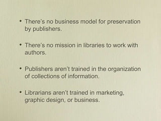 • There’s no business model for preservation
by publishers.
• There’s no mission in libraries to work with
authors.
• Publishers aren’t trained in the organization
of collections of information.
• Librarians aren’t trained in marketing,
graphic design, or business.
 