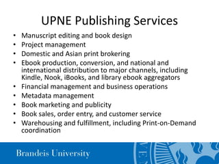 UPNE Publishing Services
• Manuscript editing and book design
• Project management
• Domestic and Asian print brokering
• Ebook production, conversion, and national and
international distribution to major channels, including
Kindle, Nook, iBooks, and library ebook aggregators
• Financial management and business operations
• Metadata management
• Book marketing and publicity
• Book sales, order entry, and customer service
• Warehousing and fulfillment, including Print-on-Demand
coordination
 