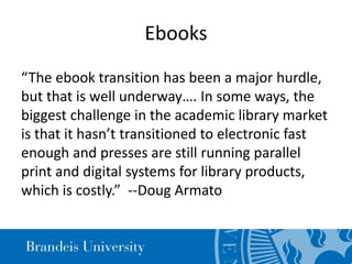 Ebooks
“The ebook transition has been a major hurdle,
but that is well underway…. In some ways, the
biggest challenge in the academic library market
is that it hasn’t transitioned to electronic fast
enough and presses are still running parallel
print and digital systems for library products,
which is costly.” --Doug Armato
 