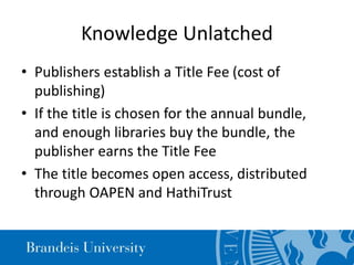 Knowledge Unlatched
• Publishers establish a Title Fee (cost of
publishing)
• If the title is chosen for the annual bundle,
and enough libraries buy the bundle, the
publisher earns the Title Fee
• The title becomes open access, distributed
through OAPEN and HathiTrust
 