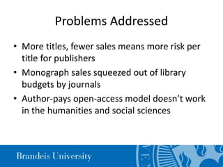 Problems Addressed
• More titles, fewer sales means more risk per
title for publishers
• Monograph sales squeezed out of library
budgets by journals
• Author-pays open-access model doesn’t work
in the humanities and social sciences
 