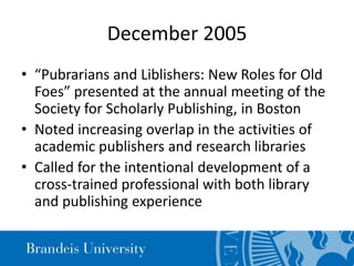 December 2005
• “Pubrarians and Liblishers: New Roles for Old
Foes” presented at the annual meeting of the
Society for Scholarly Publishing, in Boston
• Noted increasing overlap in the activities of
academic publishers and research libraries
• Called for the intentional development of a
cross-trained professional with both library
and publishing experience
 