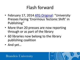 Flash forward
• February 17, 2014 ATG Original: “University
Presses Facing ‘Enormous Tectonic Shift’ in
Publishing”
• More than 20 presses are now reporting
through or as part of the library
• 60 libraries now belong to the library
publishing coalition
• And yet…
 