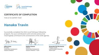 CERTIFICATE OF COMPLETION
Hanako Travin
THIS IS TO CERTIFY THAT
Successfully completed the 2022 Local Pathways Fellowship
program. For your contributions and concrete actions that
meaningfully contribute to the achievement of the 2030 agenda.
Brighton Kaoma
Director
Sustainable Development
Solutions Network - Youth
Jeﬀrey Sachs
President
Sustainable Development
Solutions Network
Nnaemeka Phil Eke-okocha
Program Leader
Local Pathways Fellowship
SDSN Youth
 