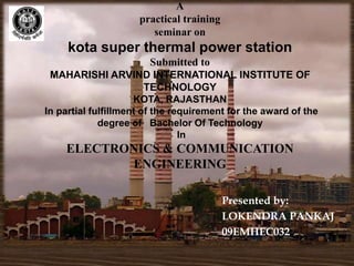 A
                     practical training
                        seminar on
     kota super thermal power station
                 Submitted to
 MAHARISHI ARVIND INTERNATIONAL INSTITUTE OF
                TECHNOLOGY
                     KOTA, RAJASTHAN
In partial fulfillment of the requirement for the award of the
             degree of Bachelor Of Technology
                                In
    ELECTRONICS & COMMUNICATION
           ENGINEERING

                                          Presented by:
                                          LOKENDRA PANKAJ
                                          09EMHEC032
 