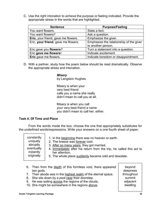 C. Use the right intonation to achieve the purpose or feeling indicated. Provide the
       appropriate stress in the words that are highlighted.

                         Sentence                                    Purpose/Feeling
         You want flowers.                                State a fact.
         You want flowers?                                Ask a question.
         Eric, your friend, gave me flowers.              Emphasize the giver.
         Eric, your friend, gave me flowers.              Emphasize the relationship of the giver
                                                          to another person.
         Eric gave you flowers?                           Turn a statement into a question.
         Eric gave me flowers!                            Indicate excitement.
         Eric gave me flowers.                            Indicate boredom or disappointment.

    D. With a partner, study how the poem below should be read dramatically. Observe
       the appropriate stress and intonation.

                                   Misery
                                   by Langston Hughes

                                   Misery is when your
                                   very best friend
                                   calls you a name she really
                                   didn‘t mean to call you at all.

                                   Misery is when you call
                                   your very best friend a name
                                   you didn‘t mean to call her, either.

Task 4. Of Time and Place

      From the words inside the box, choose the one that appropriately substitutes for
the underlined words/expressions. Write your answers on a one fourth sheet of paper.

       constantly          1. In the beginning there was no heaven or earth.
        uniquely           2. The breeze was forever cool.
        abruptly           3. After so many years, they got married.
       eventually          4. Immediately after his return from the trip, he called this act to
        instantly             her attention.
        originally         5. The whole place suddenly became cold and desolate.


      6. Then from the depth of this formless void, there appeared                   beyond
          two gods.                                                                 deepness
      7. Their abode was in the highest realm of the eternal space.                throughout
      8. She sits down by a pool near their doorstep.                                 summit
      9. He was sailing across the regions of the clouds.                            adjacent
      10. She might be somewhere in the regions above.                               dwelling

Grade 7 English Learning Package                                                                22
 