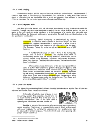 Task 6. Samal Tripping

         Listen intently as your teacher demonstrates how stress and intonation affect the presentation of
meaning. Next, listen to recording about Samal Island. On a half-sheet of paper, write down important
pieces of information that are signaled by shifts in stress and intonation. You will listen to the recording
thrice, so make sure that you review your answers through careful listening.


Task 7. Read Out (Home Work)

         Use what you have learned from the discussion and listening activity on sentence stress and
                                                                                                    5
intonation. Observe the rhythm rule guidelines in reading the text below. Practice reading this text at
home, in front of friends or family members, or in the presence of a mentor who can guide you.
Remember to follow the discussed guidelines as you practice. Be ready to present this to class on the
day specified by your teacher.

                               Generally, Samal Municipality is characterized by uneven
                      distribution of lowlands, wide expanse of mountain ranges and few
                      isolated hills. Tayapoc, renowned for its "Puting Bato" or White Stone is
                      Samal range's highest peak towering at 162 meters above the sea level.
                      The Sopsopon Plateau lies on its top with an approximate area of 400
                      hectares.

                              A number of waterways can also be found in the municipality,
                      though none of them is navigable. The Hagimit Falls which is
                      approximately 15 feet high, the Binoling River and several other natural
                      springs, namely: Supa, Alibungog, Tagbitinao, Tagbitan-ag, Aundanao,
                      Licup, San Jose and Tagdaliao Springs are among the few popular sites
                      found in the island.

                               The historical traces of the name of this developing island town
                      came to surface from information gathered through investigations and
                      personal interviews with some native chieftains on how the place got its
                      name. Based on unrecorded history, the place was sparsely populated
                      by few farming natives called Isamals who first settled the coastal areas
                      of the island. There were no known surveyed roads then except for a few
                      trails and pathways criss-crossing the lowland areas. Thick forest and
                      green land still covered the island's virgin soil.


Task 8. Know Your Words

        Our conversations carry words with different formality levels known as register. Two of these are
colloquial and familiar. Study the definitions below.

                   Colloquial refers to the level language is used
           in everyday speech. This presents a neutral tone, not
           so much informal or formal. This is the level used in
           ordinary conversations. This is the level used in
           speaking with classmates, teachers, visitors, etc.

                   Familiar is a level of language that reflects the close relationship of the
           people speaking. This intimacy is observed in the use of details and personal
           references in speech. The authority that a speaker may have on others may also
           be observed in familiar language. This is the level used when speaking with
           people who are close to us.


5 2008. n.a. http://samal-island.com/knowsamal.html
Grade 7 English Learning Package                                                                         35
 