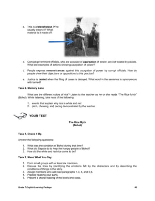 b. This is a breechclout. Who
       usually wears it? What
       material is it made of?




    c.   Corrupt government officials, who are accused of usurpation of power, are not trusted by people.
         What are examples of actions showing usurpation of power?

    d. People express remonstrances against this usurpation of power by corrupt officials. How do
       people show their objections or oppositions to this practice?

    e. Justice is tarried when the filing of cases is delayed. What word in the sentence is synonymous
       with tarried?

Task 2. Memory Lane

        What are the different colors of rice? Listen to the teacher as he or she reads ―The Rice Myth‖
(Bohol). While listening, take note of the following:

         1. events that explain why rice is white and red
         2. pitch, phrasing, and pacing demonstrated by the teacher


          YOUR TEXT

                                             The Rice Myth
                                                (Bohol)


Task 1. Check It Up

Answer the following questions:

    1. What was the condition of Bohol during that time?
    2. What did Sappia do to help the hungry people of Bohol?
    3. How did the white and red rice come to be?

Task 2. Mean What You Say

    1. Form small groups with at least six members.
    2. Discuss the lines by identifying the emotions felt by the characters and by describing the
       conditions of things in the story.
    3. Assign members who will read paragraphs 1-3, 4, and 5-6.
    4. Practice reading your parts.
    5. Present a choral reading of the text to the class.


Grade 7 English Learning Package                                                                       46
 