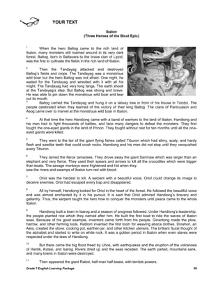 YOUR TEXT

                                                  Ibalon
                                      (Three Heroes of the Bicol Epic)

1
         When the hero Baltog came to the rich land of
Ibalon, many monsters still roamed around in its very dark
forest. Baltog, born in Baltavara to the brave clan of Lipod,
was the first to cultivate the fields in the rich land of Ibalon.
2
         Then the Tandayag attacked and destroyed
Baltog‘s fields and crops. The Tandayag was a monstrous
wild boar but the hero Baltog was not afraid. One night, he
waited for the Tandayag and wrestled with it with all his
might. The Tandayag had very long fangs. The earth shook
at the Tandayag‘s step. But Baltog was strong and brave.
He was able to pin down the monstrous wild boar and tear
out its mouth.
3
         Baltog carried the Tandayag and hung it on a talisay tree in front of his house in Tondol. The
people celebrated when they learned of the victory of their king Baltog. The clans of Panicuason and
Asog came over to marvel at the monstrous wild boar in Ibalon.
4
        At that time the hero Handiong came with a band of warriors to the land of Ibalon. Handiong and
his men had to fight thousands of battles, and face many dangers to defeat the monsters. They first
fought the one-eyed giants in the land of Ponon. They fought without rest for ten months until all the one-
eyed giants were killed.
5
        They went to the lair of the giant flying fishes called Tiburon which had slimy, scaly, and hardy
flesh and sawlike teeth that could crush rocks. Handiong and his men did not stop until they vanquished
every Tiburon.
6
        They tamed the fierce tamaraws. They drove away the giant Sarimaw which was larger than an
elephant and very fierce. They used their spears and arrows to kill all the crocodiles which were bigger
than boats. The savage monkeys were frightened and hid when they
saw the rivers and swamps of Ibalon turn red with blood.
7
        Oriol was the hardest to kill. A serpent with a beautiful voice, Oriol could change its image to
deceive enemies. Oriol had escaped every trap and disappeared.
8
         All by himself, Handiong looked for Oriol in the heart of the forest. He followed the beautiful voice
and was almost enchanted by it in his pursuit. It is said that Oriol admired Handiong‘s bravery and
gallantry. Thus, the serpent taught the hero how to conquer the monsters until peace came to the whole
Ibalon.
9
        Handiong built a town in Isarog and a season of progress followed. Under Handiong‘s leadership,
the people planted rice which they named after him. He built the first boat to ride the waves of Ibalon
seas. Because of his good example, inventors came forth from his people. Ginantong made the plow,
harrow, and other farming tools. Hablom invented the first loom for weaving abaca clothes. Dinahon, an
Aeta, created the stove, cooking pot, earthen jar, and other kitchen utensils. The brilliant Sural thought of
the alphabet and started to write on white rock. It was a golden period in Ibalon when even slaves were
respected under the laws of Handiong.
10
        But there came the big flood freed by Unos, with earthquakes and the eruption of the volcanoes
of Hantik, Kolasi, and Isarog. Rivers dried up and the seas receded. The earth parted, mountains sank,
and many towns in Ibalon were destroyed.
11
        Then appeared the giant Rabot, half-man half-beast, with terrible powers.
Grade 7 English Learning Package                                                                           56
 