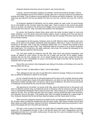 Sulayman listened to the story and as he heard it, was moved with pity.

        ―I will go,‖ zeal and enthusiasm adding to his strength, ―and the land shall be avenged,‖ said he.
        King Indarapatra, proud of his brother‘s courage, gave him a ring and a sword as he wished him
success and safety. Then he placed a young sapling by his window and said to Sulayman, ―By this tree I
shall know your fate from the hour you depart from here, for if you live, it will live; but if you die, it will die
also.‖

        So Sulayman departed for Mindanao, and he neither waded nor used a boat, but went through
the air and landed on the mountain where the rattan grew. There he stood on the summit and gazed
about on all sides. He looked on the land and the villages, but he could see no living thing. He became
very sorrowful and cried out: ―Alas, how pitiful and dreadful is this devastation.‖

        No sooner had Sulayman uttered those words when the whole mountain began to move and
shake. Suddenly, out of the ground came the horrible creature, Kurita. It sprang at the man and sank its
claws into his flesh. But Sulayman, knowing at once that this was the scourge of the land, drew his sword
and cut Kurita to pieces.

        Encouraged by his first success, Sulayman went on to Mt. Matutum where conditions were even
worse. As he stood on the heights viewing the great devastation, there was a noise in the forest and a
movement in the trees. With a loud yell, Tarabusaw leaped forth. For a moment they looked at each
other, neither showing any sign of fear. Then Tarabusaw used all his powers to try to devour Sulayman
who fought back. For a long time, the battle continued, until at last, the monster fell exhausted to the
ground and Sulayman killed him with his sword.

       The next place visited by Sulayman was Mt. Bita. Here havoc was present everywhere, and
though he passed by many homes, he saw that not a single soul was left. As he walked, sudden
darkness fell over the land, startling him. As he looked toward the sky he saw a great bird that was
swooping down on him. Immediately, he struck, and the bird fell dead at his feet; but the wing fell on
Sulayman and he was crushed.

           Now at this very moment, King Indarapatra was sitting at his window, and looking out he saw the
little tree wither and dry up.

        ―Alas!‖ he cried, ―my little brother is dead,‖ and he wept bitterly.

         Then, although he was very sad, he was filled with a desire for revenge. Putting on his sword and
belt, he started for Mindanao in search for his brother.

        He, too, traveled through the air with great speed until he came to the mountain where the rattan
grew. There he looked about, awed at the great destruction, and when he saw the bones of Kurita, he
knew that his brother had been there. He went on until he came to Matutum, and when he saw the bones
of Tarabusaw, he knew that this too, was the work of Sulayman.

        Still searching for his brother, he arrived at Mt. Bita, where the dead bird lay on the ground, and
when he lifted the severed wing, he beheld the bones of Sulayman with his sword by his side. His grief
now so overwhelmed Indarapatra that he wept for some time. Upon looking up, he beheld a small jar of
water by his side. This, he knew had been sent from heaven, and he poured the water over the bones,
and Sulayman came to life again. They greeted each other and talked animatedly for a great length of
time. Sulayman declared that he had not been dead but asleep, and their hearts were full of joy.

         After some time, Sulayman returned to his distant home, but Indarapatra continued his journey to
Mt. Gurayan where he killed the dreadful bird with the seven heads. After these monsters had all been
killed, peace and safety had been restored to the land. Indarapatra began searching everywhere to see if
some of the people who hid in the earth were still alive.

       One day, in the course of his search, he caught sight of a beautiful woman. When he hastened
toward her, she disappeared through a hole in the ground where she stood. Disappointed and tired,
Indarapatra sat down on a rock when, looking about, he saw near him a pot of uncooked rice with a big
Grade 7 English Learning Package                                                                                68
 