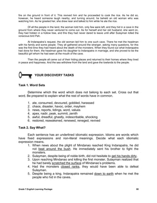 fire on the ground in front of it. This revived him and he proceeded to cook the rice. As he did so,
however, he heard someone laugh nearby, and turning around, he beheld an old woman who was
watching him. As he greeted her, she drew near and talked to him while he ate the rice.

        Of all the people in the land, the woman told him, only few were left, and they hid in a cave in the
ground from where they never ventured to come out. As for herself and her old husband, she went on,
they had hidden in a hollow tree, and this they had never dared to leave until after Sulayman killed the
voracious bird Pah.

         At Indarapatra‘s request, the old woman led him to one such cave. There he met the headman
with his family and some people. They all gathered around the stranger, asking many questions, for this
was the first time they had heard about the death of the monsters. When they found out what Indarapatra
had done for them, the headman gave his daughter to Indarapatra in marriage, and she proved to be the
beautiful girl whom he had seen at the mouth of the cave.

        Then the people all came out of their hiding places and returned to their homes where they lived
in peace and happiness. And the sea withdrew from the land and gave the lowlands to the people.




               YOUR DISCOVERY TASKS


Task 1. Word Sets

      Determine which the word which does not belong to each set. Cross out that
word. Be prepared to explain what the rest of words have in common.

        1.   ate, consumed, devoured, gobbled, harassed
        2.   chaos, disaster, havoc, order, mayhem
        3.   news, reports, tidings, word, values
        4.   apex, nadir, peak, summit, zenith
        5.   awful, dreadful, ghastly, indescribable, shocking
        6.   restored, reawakened, renewed, reneged, revived

Task 2. Say What?

      Each sentence has an underlined idiomatic expression. Idioms are words which
have fixed expressions and non-literal meanings. Decide what each idiomatic
expression means.
      1. When news about the plight of Mindanao reached King Indarapatra, he did
         not beat around the bush. He immediately sent his brother to fight the
         monsters.
      2. Sulayman, despite being of noble birth, did not hesitate to get his hands dirty.
      3. Upon reaching Mindanao and killing the first monster, Sulayman realized that
         he had barely scratched the surface of Mindanao‘s problems.
      4. Had the monsters closed ranks, they would have been able to defeat
         Sulayman.
      5. Despite being a king, Indarapatra remained down to earth when he met the
         people who hid in the caves.


Grade 7 English Learning Package                                                                         69
 