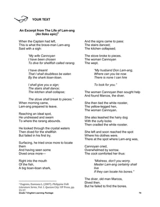 YOUR TEXT


An Excerpt from The Life of Lam-ang
          (An Iloko epic)3

When the Captain had left,                              And the signs came to pass:
This is what the brave-man Lam-ang                      The stairs danced;
Said with a sigh:                                       The kitchen collapsed;

        “My wife Cannoyan                               The stove broke to pieces.
        I have been chosen                              The woman Cannoyan
        To dive for shellfish called rarang.            The wept.

        I have dreamt                                          “My husband Don Lam-ang,
        That I shall doubtless be eaten                        Where can you be now.
        By the shark tioan-tioan.                              There is none I can hire

        I shall give you a sign;                               To look for you.”
        The stairs shall dance;
        The kitchen shall collapse;                     The woman Cannoyan then sought help
                                                        And found Marcos, the diver.
     The stove shall break to pieces.”
When morning came,                                      She then tied the white rooster,
Lam-ang prepared to leave.                              The yellow-legged hen,
                                                        The woman Cannoyan.
Reaching an ideal spot,
He undressed and swam                                   She also leashed the hairy dog
To where the rarang abounds.                            With the curly locks
                                                        Then cradled the white rooster.
He looked through the crystal waters
Then dived for the shellfish                            She left and soon reached the spot
But failed in his first try.                            Where his clothes were.
                                                        There at the spot where Lam-ang was,
Surfacing, he tried once more to locate
them                                                    Cannoyan cried,
And having seen some                                    Overwhelmed by sorrow.
Dived once more—                                        The cock comforted her thus:

Right into the mouth                                           “Mistress, don‟t you worry.
Of the fish,                                                   Master Lam-ang certainly shall
A big tioan-tioan shark,                                       live
                                                               If they can locate his bones.”

                                                        The diver, old man Marcos,
3Eugenio, Damiana L. (2007). Philippine Folk
                                                        Dived then.
Literature Series, Vol. 1. Quezon City: UP Press, pp.   But he failed to find the bones.
55-57.
Grade 7 English Learning Package                                                                74
 