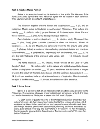 Grade 7 English Learning Package 18
Task 6. Practice Makes Perfect!
Below is an exercise based on the contents of the article The Maranao Tribe
from Lake Lanao. Specify the verb, which will agree with its subject in each sentence.
Write your answers on a one fourth sheet of paper.
The Maranao, together with the Illanun and Maguindanao ____ 1. (is, are) an
indigenous Muslim group in Mindanao in southwestern Philippines. Their culture and
identity ____ 2. (reflects, reflect) general features of Southeast Asian tribes. Each of
these, however, ____ 3. (has, have) developed unique traditions.
Every historian or anthropologist who ____ 4. (studies, study) Mindanao tribes
____ 5. (has, have) given common observations about the Maranao. Almost all
Maranaos ____ 6. (is, are) Muslims, but some who live in the hills around Lake Lanao
____ 7. (follows, follow) a version of Islam reflecting pre-Islamic beliefs and practices.
Many scholars ____ 8. (emphasizes, emphasize) that the Maranao, who ____ 9. (is,
are) the first inhabitants of the shores of Lake Lanao, still ____ 10. (inhabits, inhabit)
this region.
The name Maranao ____ 11. (means, mean) "People of the Lake" or "Lake
Dwellers". Both ____ 12. (refers, refer) to the natives who settled around Lake Lanao.
Neither photographers or a writer ____ 13. (was, were) ever able to capture in images
or words the beauty of this lake. Lake Lanao, with the Maranaos living around it ____
14. (continues, continue) to be an attraction and source of inspiration. More importantly,
the spirit of the Maranaos ____ 15. (thrives, thrive) because of its existence.
Task 7. Extra, Extra!
Below is a student‘s draft of an introduction for an article about diversity in the
Philippines. If a sentence observes proper subject-verb agreement, write C. If it does
not, rewrite the sentence. Write your answers on a half sheet of paper.
(1) Each tourist or guest who come to the Philippines is always amazed by our
cultural diversity. (2) Every island and region highlights a unique adventure. (3) A
variety of traditions, dishes, celebrations, and many others are offered to both local
and foreign travelers. (4) Our rich past and our promising future are discovered by
every guest almost every day and everywhere in the country. (5) For this reason,
tourism experts, along with the Department of Tourism believes that “It‟s more fun
in the Philippines!”
 