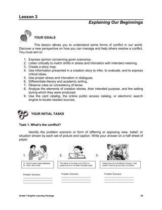 Grade 7 English Learning Package 20
Lesson 3
Explaining Our Beginnings
YOUR GOALS
This lesson allows you to understand some forms of conflict in our world.
Discover a new perspective on how you can manage and help others resolve a conflict.
You must aim to:
1. Express opinion concerning given scenarios.
2. Listen critically to match shifts in stress and intonation with intended meaning.
3. Create a story map.
4. Use information presented in a creation story to infer, to evaluate, and to express
critical ideas.
5. Use proper stress and intonation in dialogues.
6. Differentiate literary and academic writing.
7. Observe rules on consistency of tense.
8. Analyze the elements of creation stories, their intended purpose, and the setting
during which they were produced.
9. Use the card catalog, the online public access catalog, or electronic search
engine to locate needed sources.
YOUR INITIAL TASKS
Task 1. What’s the conflict?
Identify the problem scenario or form of differing or opposing view, belief, or
situation shown by each set of picture and caption. Write your answer on a half sheet of
paper.
A: I think it was a good teleserye.
B: I didn‘t like it at all.
The game of my team is at 3:00 p.m.
today and so is my Math remedial class.
Taking care of my brothers is boring. I told
mother I want to go out with my friends.
Problem Scenario:
_________________________
_________________________
_________________________
Problem Scenario:
_________________________
_________________________
_________________________
Problem Scenario:
_________________________
_________________________
_________________________
1. 2. 3.
 