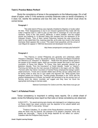 Grade 7 English Learning Package 27
Task 6. Practice Makes Perfect!
Study the consistency of tense in the paragraphs on the following page. On a half
sheet of paper, write C if the sentence correctly observes rules on tense consistency. If
it does not, rewrite the sentence and box the verb, the form of which must show its
correct tense.
Paragraph 1
1
The wide island of Panay was originally inhabited by Negritos or locally called
Ati tribe.
2
Their disappearance is due to an innocent agreement they made with the
sultan of Borneo back in 1250 to give up their land in exchange of a hat and gold
necklace.
3
Early in the 13th century, Marikudo, a native chieftain, sold the coastal
shores and lowlands to 10 Bornean Datus who escapes from the repression of Sri
Vishayan Empire.
4
One of them named Paiburong received the area Irong-Irong,
which is now called Iloilo City, meaning nose-like, as its wide river mouth in the narrow
Guimaras Strait appears like a snout.
5
The island lived peacefully until the arrival of
Juan Miguel de Legazpi in 1566 that discovered and developed more towns.
http://www.camperspoint.com/spip.php?article241
Paragraph 2
1
The Filipinos in central Philippines are generally and collectively called
Visayans or Bisayans.
2
Hence, the people in Panay, Guimaras and Negros Occidental
are referred to as "Visayans" or "Bisayans".
3
Aside from the general names given to
the people of the Visayan region, there are mountain people who lived in the interior
mountains of Panay and Negros.
4
In Panay, they were generally referred to as
Bukidnon (literally, "from the mountains") or Sulod (literally, "inside" or "interior").
5
Farming and fishing are the main sources of livelihood in the region until the 1960s.
6
Farmers within the interior mountains of Central Panay employed the kaingin system
(slash-and-burn).
7
A bolo and a wooden dibble were all they use for cutting trees and
for boring holes to drop rice or corn seeds and legumes into.
8
Most houses have
bangkaw (spear) as hunting tool.
9
Hunting greatly decreased in the 1970s with the
gradual disappearance of forests, but kaingin still remained to be the primary form of
farming since the interior mountain are rugged and they have not found the
appropriate technology to harness water.
National Commission for Culture and Arts, http://www.ncca.gov.ph
Task 7. A Polished Finish
Tense consistency is important in writing news reports. On a whole sheet of
paper, revise the following news report so that rules on tense consistency are observed.
ILOILO CITY –
1
An award-winning epic-chanter who belonged to an indigenous group
on Panay Island has raised concerns over the depiction of its cultural beliefs and
practices on GMA 7‘s new series, ―Amaya.‖
2
Federico Caballero, 73, an elder of the Panay-Bukidnon community, said that,
while the show may be fictional, the portrayal of its people‘s practices, terms and
beliefs are inaccurate.
3
―Some of the things depicted do not reflect our culture,‖
Caballero tells the Philippine Daily Inquirer.
 