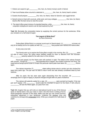 Grade 7 English Learning Package 34
1. Visitors can expect to get __________ (his, hers, its, theirs) money‘s worth in Samal.
2. Year-round fiestas allow a tourist to celebrate to __________ (his, hers, its, theirs) heart‘s content.
3. Guests should prepare __________ (his, hers, its, theirs) bikes for Samal‘s vast rugged terrain.
4. Samal‘s shore is lined with coconuts, white sand, and cozy cottages. __________ (his, hers, its, theirs)
resorts offer the best venue to view the sunset.
5. The island offers great choices of unspoiled beaches, while __________ (his, hers, its, theirs)
unspoiled underground caverns can be best explored by foot.
Task 5.2. Complete the composition below by supplying the correct pronoun for the sentences. Write
your answers on a half sheet of paper.
The Legend of White Rock
4
by Rene Estremera
Putting Bato (White Rock) is a popular tourist spot on Samal island. (1) __________ is known not
only for its beauty but for its mystery as well. (2) __________ has puzzled both natives and visitors alike.
A story was once told.
Two friends went up to explore the Puting Bato at eight in the morning. But, (3) __________ were
not able to return home. Six native island dwellers waited for them to descend from the mountain.
(4) __________ patiently waited for the safe return of the climbers.
Hours had passed, but the hikers were still nowhere in sight. The eldest of the natives frowned
with concern. Though (5) __________ had expected this to happen, the incident confirmed one thing. The
supernatural beings spirits known to inhabit this particular island peak have taken (6) __________ victims
again.
The natives remember (7) __________ elders telling stories about a similar pair who climbed the
peak thirty years ago. The pair was not able to return home and was already considered dead by their
relatives.
After six years, the two were seen again descending from the mountain. (8) __________
amazingly bore no signs of aging or physical changes brought after six years of absence.
The natives still patiently waited for a sign. (9) __________ were worried but hopeful. If the lost
pair won't appear, (10) __________ would scale the mountain to search for the hikers. If still unfound,
__________ will see the hikers again, six years from now.
Task 5.3. Imagine that you will invite an international tourist to any of the famous
spots on Samal island. Use your notes in Task 3 (An Info Hunt) in writing a five-to-
seven-paragraph overview of this place. Make sure that you use correct pronoun-
antecedent agreement in your sentences. Underline the pronoun once and
underline its corresponding antecedent twice. Write your answers on a half-sheet of
paper.
4 2008. n.a. http://samal-island.com/knowsamal.html
 