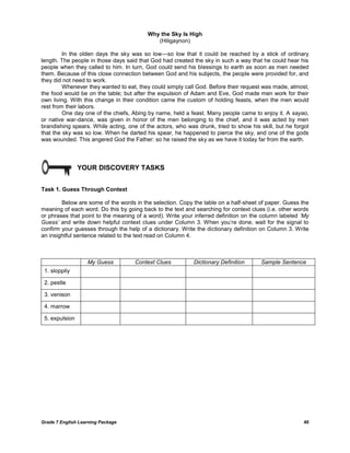 Grade 7 English Learning Package 40
Why the Sky Is High
(Hiligaynon)
In the olden days the sky was so low---so low that it could be reached by a stick of ordinary
length. The people in those days said that God had created the sky in such a way that he could hear his
people when they called to him. In turn, God could send his blessings to earth as soon as men needed
them. Because of this close connection between God and his subjects, the people were provided for, and
they did not need to work.
Whenever they wanted to eat, they could simply call God. Before their request was made, almost,
the food would be on the table; but after the expulsion of Adam and Eve, God made men work for their
own living. With this change in their condition came the custom of holding feasts, when the men would
rest from their labors.
One day one of the chiefs, Abing by name, held a feast. Many people came to enjoy it. A sayao,
or native war-dance, was given in honor of the men belonging to the chief, and it was acted by men
brandishing spears. While acting, one of the actors, who was drunk, tried to show his skill, but he forgot
that the sky was so low. When he darted his spear, he happened to pierce the sky, and one of the gods
was wounded. This angered God the Father: so he raised the sky as we have it today far from the earth.
YOUR DISCOVERY TASKS
Task 1. Guess Through Context
Below are some of the words in the selection. Copy the table on a half-sheet of paper. Guess the
meaning of each word. Do this by going back to the text and searching for context clues (i.e. other words
or phrases that point to the meaning of a word). Write your inferred definition on the column labeled „My
Guess‟ and write down helpful context clues under Column 3. When you‘re done, wait for the signal to
confirm your guesses through the help of a dictionary. Write the dictionary definition on Column 3. Write
an insightful sentence related to the text read on Column 4.
My Guess Context Clues Dictionary Definition Sample Sentence
1. sloppily
2. pestle
3. venison
4. marrow
5. expulsion
 