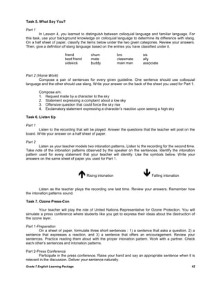 Grade 7 English Learning Package 42
Task 5. What Say You?
Part 1
In Lesson 4, you learned to distinguish between colloquial language and familiar language. For
this task, use your background knowledge on colloquial language to determine its difference with slang.
On a half sheet of paper, classify the items below under the two given categories. Review your answers.
Then, give a definition of slang language based on the entries you have classified under it.
friend chum bro sis
best friend mate classmate ally
sidekick buddy main man associate
Part 2 (Home Work)
Compose a pair of sentences for every given guideline. One sentence should use colloquial
language and the other should use slang. Write your answer on the back of the sheet you used for Part 1.
Compose a/n:
1. Request made by a character to the sky
2. Statement expressing a complaint about a low sky
3. Offensive question that could force the sky rise
4. Exclamatory statement expressing a character‘s reaction upon seeing a high sky
Task 6. Listen Up
Part 1
Listen to the recording that will be played. Answer the questions that the teacher will post on the
board. Write your answer on a half sheet of paper.
Part 2
Listen as your teacher models two intonation patterns. Listen to the recording for the second time.
Take note of the intonation patterns observed by the speaker on the sentences. Identify the intonation
pattern used for every statement that your teacher will identify. Use the symbols below. Write your
answers on the same sheet of paper you used for Part 1.
Rising intonation Falling intonation
Listen as the teacher plays the recording one last time. Review your answers. Remember how
the intonation patterns sound.
Task 7. Ozone Press-Con
Your teacher will play the role of United Nations Representative for Ozone Protection. You will
simulate a press conference where students like you get to express their ideas about the destruction of
the ozone layer.
Part 1-Preparation
On a sheet of paper, formulate three short sentences : 1) a sentence that asks a question, 2) a
sentence that expresses a reaction, and 3) a sentence that offers an encouragement. Review your
sentences. Practice reading them aloud with the proper intonation pattern. Work with a partner. Check
each other‘s sentences and intonation patterns.
Part 2-Press Conference
Participate in the press conference. Raise your hand and say an appropriate sentence when it is
relevant in the discussion. Deliver your sentence naturally.
 
