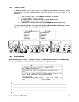 Grade 7 English Learning Package 52
Task 2. Clearing the Way
1. There are different ways of saying things. One of which is using idiomatic expressions. Below
are examples of idiomatic expressions used in the texts. Guess their meanings based on the
sentences.
a. ―Take this cotton, clean it, and make out of it a dress for yourself.‖
b. He decided to pay the old man a visit.
c. He quickly gathered some stones which he threw at the children.
d. They begged of him to punish the selfish old man.
e. For everything that she wanted to eat was provided for her by her patroness.
2. In triad, complete the comic strips by supplying the speaking lines with the following idiomatic
expressions. Be creative. Give your strip an appropriate title.
Task 3. To Become One
Match the sentences in column A with those in column B to form meaningful sentences. Use and, or, but,
and for in combining the sentences. Write your sentences on the space provided.
A B
1. Monkeys can be anywhere
from just a few centimeter tall.
A. They peel it first.
2. Monkeys never eat a banana
as it is.
B. It is angry at something.
3. Monkeys make different
voices, facial expressions, and
body movements.
C. Some species can grow more
than a meter tall.
4. When the monkey yawns, it is
tired.
D. They use them to
communicate.
1. _________________________________________________________________________
2. _________________________________________________________________________
3. _________________________________________________________________________
4. _________________________________________________________________________
Idiomatic Expression Meaning
Catch on
Look over
Hand in
Pick out
Cope with
To understand
To examine
To submit
To choose
To adapt
 