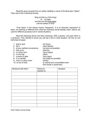 Grade 7 English Learning Package 60
Read the given excerpt from an earlier retelling in verse of the Bicol epic ―Ibalon‖.
Take note of the underlined phrase.
Sing and tell us of the kings
of… courage
and the war that took place
until the defeat of Oriol.
―Took place‖ in the stanza means ―happened‖. It is an idiomatic expression or
idiom. Its meaning is different from what the individual words literally mean. Idioms are
used for different purposes and in varied situations.
Read the following idioms and their meanings. With a partner, use each idiom in
a sentence. Then identify to whom you will say it and in what situation. Do this on one
half sheet of paper.
1. grab a seat (sit down)
2. zip it (stop talking)
3. at your earliest convenience (as soon as possible)
4. look up to (admire)
5. on cloud nine (very happy)
6. on the ball (alert)
7. a piece of cake (very easy)
8. in a nutshell (as briefly as possible)
9. once in a blue moon (rarely)
10. an act of God (a natural and unavoidable event
that results in great loss)
Sentence with Idiom Person/s
Spoken to
Situation
 