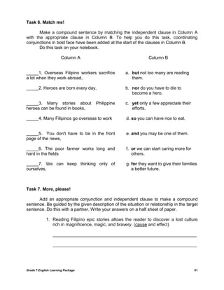 Grade 7 English Learning Package 61
Task 6. Match me!
Make a compound sentence by matching the independent clause in Column A
with the appropriate clause in Column B. To help you do this task, coordinating
conjunctions in bold face have been added at the start of the clauses in Column B.
Do this task on your notebook.
Column A Column B
_____1. Overseas Filipino workers sacrifice
a lot when they work abroad,
a. but not too many are reading
them.
_____2. Heroes are born every day, b. nor do you have to die to
become a hero.
_____3. Many stories about Philippine
heroes can be found in books,
c. yet only a few appreciate their
efforts.
_____4. Many Filipinos go overseas to work d. so you can have rice to eat.
_____5. You don't have to be in the front
page of the news,
e. and you may be one of them.
_____6. The poor farmer works long and
hard in the fields
f. or we can start caring more for
others.
_____7. We can keep thinking only of
ourselves,
g. for they want to give their families
a better future.
Task 7. More, please!
Add an appropriate conjunction and independent clause to make a compound
sentence. Be guided by the given description of the situation or relationship in the target
sentence. Do this with a partner. Write your answers on a half sheet of paper.
1. Reading Filipino epic stories allows the reader to discover a lost culture
rich in magnificence, magic, and bravery. (cause and effect)
___________________________________________________________
___________________________________________________________
 