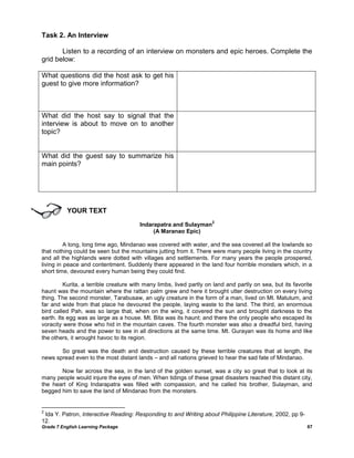 Grade 7 English Learning Package 67
Task 2. An Interview
Listen to a recording of an interview on monsters and epic heroes. Complete the
grid below:
What questions did the host ask to get his
guest to give more information?
What did the host say to signal that the
interview is about to move on to another
topic?
What did the guest say to summarize his
main points?
YOUR TEXT
Indarapatra and Sulayman
2
(A Maranao Epic)
A long, long time ago, Mindanao was covered with water, and the sea covered all the lowlands so
that nothing could be seen but the mountains jutting from it. There were many people living in the country
and all the highlands were dotted with villages and settlements. For many years the people prospered,
living in peace and contentment. Suddenly there appeared in the land four horrible monsters which, in a
short time, devoured every human being they could find.
Kurita, a terrible creature with many limbs, lived partly on land and partly on sea, but its favorite
haunt was the mountain where the rattan palm grew and here it brought utter destruction on every living
thing. The second monster, Tarabusaw, an ugly creature in the form of a man, lived on Mt. Matutum, and
far and wide from that place he devoured the people, laying waste to the land. The third, an enormous
bird called Pah, was so large that, when on the wing, it covered the sun and brought darkness to the
earth. Its egg was as large as a house. Mt. Bita was its haunt; and there the only people who escaped its
voracity were those who hid in the mountain caves. The fourth monster was also a dreadful bird, having
seven heads and the power to see in all directions at the same time. Mt. Gurayan was its home and like
the others, it wrought havoc to its region.
So great was the death and destruction caused by these terrible creatures that at length, the
news spread even to the most distant lands – and all nations grieved to hear the sad fate of Mindanao.
Now far across the sea, in the land of the golden sunset, was a city so great that to look at its
many people would injure the eyes of men. When tidings of these great disasters reached this distant city,
the heart of King Indarapatra was filled with compassion, and he called his brother, Sulayman, and
begged him to save the land of Mindanao from the monsters.
2
Ida Y. Patron, Interactive Reading: Responding to and Writing about Philippine Literature, 2002, pp 9-
12.
 