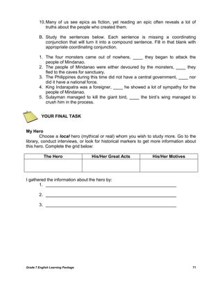 Grade 7 English Learning Package 71
10.Many of us see epics as fiction, yet reading an epic often reveals a lot of
truths about the people who created them.
B. Study the sentences below. Each sentence is missing a coordinating
conjunction that will turn it into a compound sentence. Fill in that blank with
appropriate coordinating conjunction.
1. The four monsters came out of nowhere, ____ they began to attack the
people of Mindanao.
2. The people of Mindanao were either devoured by the monsters, ____ they
fled to the caves for sanctuary.
3. The Philippines during this time did not have a central government, ____ nor
did it have a national force.
4. King Indarapatra was a foreigner, ____ he showed a lot of sympathy for the
people of Mindanao.
5. Sulayman managed to kill the giant bird, ____ the bird‘s wing managed to
crush him in the process.
YOUR FINAL TASK
My Hero
Choose a local hero (mythical or real) whom you wish to study more. Go to the
library, conduct interviews, or look for historical markers to get more information about
this hero. Complete the grid below:
The Hero His/Her Great Acts His/Her Motives
I gathered the information about the hero by:
1. ______________________________________________________
2. ______________________________________________________
3. ______________________________________________________
 