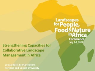 Strengthening Capacities for
Collaborative Landscape
Management in Africa
Louise Buck, EcoAgriculture
Partners and Cornell University
 