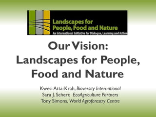 Our Vision:
Landscapes for People,
  Food and Nature
    Kwesi Atta-Krah, Bioversity International
           Atta-Krah,
     Sara J. Scherr, EcoAgriculture Partners
             Scherr,
    Tony Simons, World Agroforestry Centre
 