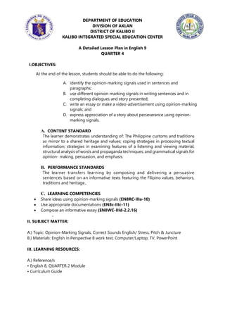 DEPARTMENT OF EDUCATION
DIVISION OF AKLAN
DISTRICT OF KALIBO II
KALIBO INTEGRATED SPECIAL EDUCATION CENTER
A Detailed Lesson Plan in English 9
QUARTER 4
I.OBJECTIVES:
At the end of the lesson, students should be able to do the following:
A. identify the opinion-marking signals used in sentences and
paragraphs;
B. use different opinion-marking signals in writing sentences and in
completing dialogues and story presented;
C. write an essay or make a video-advertisement using opinion-marking
signals; and
D. express appreciation of a story about perseverance using opinion-
marking signals.
A. CONTENT STANDARD
The learner demonstrates understanding of: The Philippine customs and traditions
as mirror to a shared heritage and values; coping strategies in processing textual
information; strategies in examining features of a listening and viewing material;
structural analysis of words and propaganda techniques; and grammatical signals for
opinion- making, persuasion, and emphasis.
B. PERFORMANCE STANDARDS
The learner transfers learning by composing and delivering a persuasive
sentences based on an informative texts featuring the Filipino values, behaviors,
traditions and heritage.,
C. LEARNING COMPETENCIES
 Share ideas using opinion-marking signals (EN8RC-IIIa-10)
 Use appropriate documentations (EN8c-IIIc-11)
 Compose an informative essay (EN8WC-IIId-2.2.16)
II. SUBJECT MATTER:
A.) Topic: Opinion-Marking Signals, Correct Sounds English/ Stress, Pitch & Juncture
B.) Materials: English in Perspective 8 work text, Computer/Laptop, TV, PowerPoint
III. LEARNING RESOURCES:
A.) Reference/s
• English 8, QUARTER 2 Module
• Curriculum Guide
 