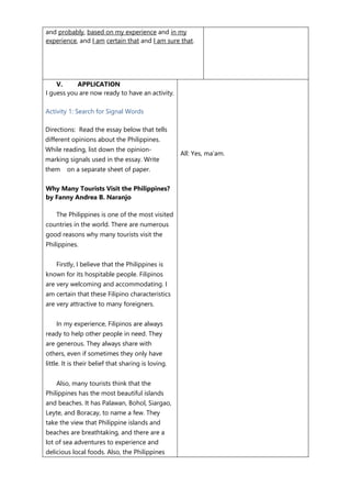 and probably, based on my experience and in my
experience, and I am certain that and I am sure that.
V. APPLICATION
I guess you are now ready to have an activity.
Activity 1: Search for Signal Words
Directions: Read the essay below that tells
different opinions about the Philippines.
While reading, list down the opinion-
marking signals used in the essay. Write
them on a separate sheet of paper.
Why Many Tourists Visit the Philippines?
by Fanny Andrea B. Naranjo
The Philippines is one of the most visited
countries in the world. There are numerous
good reasons why many tourists visit the
Philippines.
Firstly, I believe that the Philippines is
known for its hospitable people. Filipinos
are very welcoming and accommodating. I
am certain that these Filipino characteristics
are very attractive to many foreigners.
In my experience, Filipinos are always
ready to help other people in need. They
are generous. They always share with
others, even if sometimes they only have
little. It is their belief that sharing is loving.
Also, many tourists think that the
Philippines has the most beautiful islands
and beaches. It has Palawan, Bohol, Siargao,
Leyte, and Boracay, to name a few. They
take the view that Philippine islands and
beaches are breathtaking, and there are a
lot of sea adventures to experience and
delicious local foods. Also, the Philippines
All: Yes, ma’am.
 