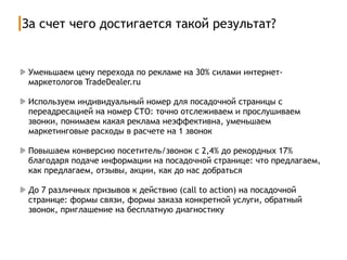 За счет чего достигается такой результат?
Уменьшаем цену перехода по рекламе на 30% силами интернет-
маркетологов TradeDealer.ru
Используем индивидуальный номер для посадочной страницы с
переадресацией на номер СТО: точно отслеживаем и прослушиваем
звонки, понимаем какая реклама неэффективна, уменьшаем
маркетинговые расходы в расчете на 1 звонок
Повышаем конверсию посетитель/звонок с 2,4% до рекордных 17%
благодаря подаче информации на посадочной странице: что предлагаем,
как предлагаем, отзывы, акции, как до нас добраться
До 7 различных призывов к действию (call to action) на посадочной
странице: формы связи, формы заказа конкретной услуги, обратный
звонок, приглашение на бесплатную диагностику
 