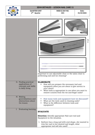 SEMI-DETAILED – LESSON NAIL CARE 11
QUARTER/UNIT
2ND
Quarter
WEEK & DAY NO.
CO1
Date:
01/24/2025
Is
it
important to use adjustable chair or the salon chair in
performing nail and toe cleaning?
G. Finding practical
applications of
concepts and skills
in daily living
ELABORATE
 How will you prepare the necessary tool and
equipment when you are about to give service to
your client?
 What tools is appropriate to use when you want to
remove cuticles from the toe and finger nails?
H. Making
generalizations and
abstractions about
the lesson
 How many tools and equipment have we discussed?
 What are the tools used in cleaning nails?
 What is the difference between tools and
equipment?
I. Evaluating learning
EVALUATE
Direction: Identify appropriate Nail care tool and
Equipment in the situation.
1. Kathryn has a long nail with oval shape, she wanted to
trim her nail to her desired nail length, what
appropriate tool will she used?
 