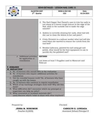 SEMI-DETAILED – LESSON NAIL CARE 11
QUARTER/UNIT
2ND
Quarter
WEEK & DAY NO.
CO1
Date:
01/24/2025
2. The Nail Clipper that Daniel’s uses to trim his nails is
not sharp so it leaves rough texture to the edge of the
Nail, what is the suitable tool to make the edge
smooth?
3. Andrea is currently cleaning her nails, what tool will
she use to clean the debris in her nail plate?
4. Cristy Perminit is a nailcare worker what tool will she
used when she wanted to remove the cuticle from the
nail bed?
5. Rendon Labrusca, painted his nail using gel nail
polish, what would be the best equipment to use to
quickly dry his polished nail?
J. Additional activities
for application or
remediation
EXTEND
List down at least 5 Supplies used in Manicure and
Pedicure
V. REMARKS
VI. REFLECTION
A. No. of learners who earned 80% in the evaluation
B. No. of learners who require additional activities for
remediation
C. Did the remedial lessons work? No. of learners who have
caught up with the lesson
D. No. of learners who continue to require remediation
E. Which of my teachings strategies work well? Why did this
work?
F. What difficulties did I encounter which my principal or
supervisor can help me solve?
G. What innovation or localized materials did I
used/discover which I wish to share with other teachers?
Prepared by: Checked:
JESSA M. NOROMOR CAROLYN G. LONZAGA
Teacher-II,(SHS) Assistant School Principal II
 