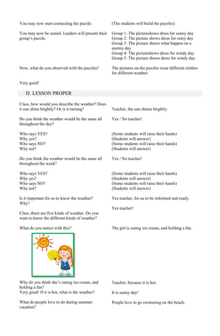 You may now start connecting the puzzle.

(The students will build the puzzles)

You may now be seated. Leaders will present their
group’s puzzle.

Group 1: The pictureshows dress for sunny day
Group 2: The picture shows dress for rainy day
Group 3: The picture shows what happen on a
stormy day
Group 4: The pictureshows dress for windy day
Group 5: The picture shows dress for windy day

Now, what do you observed with the puzzles?

The pictures on the puzzles wear different clothes
for different weather.

Very good!

D. LESSON PROPER
Class, how would you describe the weather? Does
it sun shine brightly? Or is it raining?

Teacher, the sun shines brightly.

Do you think the weather would be the same all
throughout the day?

Yes / No teacher!

Who says YES?
Why yes?
Who says NO?
Why not?

(Some students will raise their hands)
(Students will answer)
(Some students will raise their hands)
(Students will answer)

Do you think the weather would be the same all
throughout the week?

Yes / No teacher!

Who says YES?
Why yes?
Who says NO?
Why not?

(Some students will raise their hands)
(Students will answer)
(Some students will raise their hands)
(Students will answer)

Is it important for us to know the weather?
Why?

Yes teacher, for us to be informed and ready.
Yes teacher!

Class, there are five kinds of weather. Do you
want to know the different kinds of weather?
What do you notice with this?

The girl is eating ice cream, and holding a fan.

Why do you think she’s eating ice cream, and
holding a fan?
Very good! If it is hot, what is the weather?

Teacher, because it is hot.

What do people love to do during summer
vacation?

People love to go swimming on the beach.

It is sunny day!

 