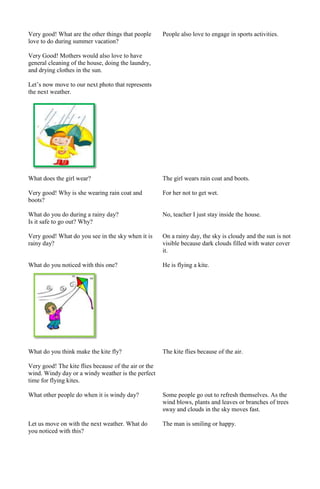 Very good! What are the other things that people
love to do during summer vacation?

People also love to engage in sports activities.

Very Good! Mothers would also love to have
general cleaning of the house, doing the laundry,
and drying clothes in the sun.
Let’s now move to our next photo that represents
the next weather.

What does the girl wear?

The girl wears rain coat and boots.

Very good! Why is she wearing rain coat and
boots?

For her not to get wet.

What do you do during a rainy day?
Is it safe to go out? Why?

No, teacher I just stay inside the house.

Very good! What do you see in the sky when it is
rainy day?

On a rainy day, the sky is cloudy and the sun is not
visible because dark clouds filled with water cover
it.

What do you noticed with this one?

He is flying a kite.

What do you think make the kite fly?

The kite flies because of the air.

Very good! The kite flies because of the air or the
wind. Windy day or a windy weather is the perfect
time for flying kites.
What other people do when it is windy day?

Some people go out to refresh themselves. As the
wind blows, plants and leaves or branches of trees
sway and clouds in the sky moves fast.

Let us move on with the next weather. What do
you noticed with this?

The man is smiling or happy.

 